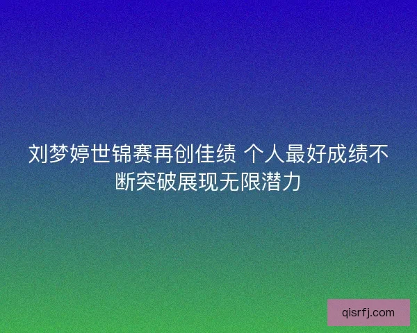 刘梦婷世锦赛再创佳绩 个人最好成绩不断突破展现无限潜力