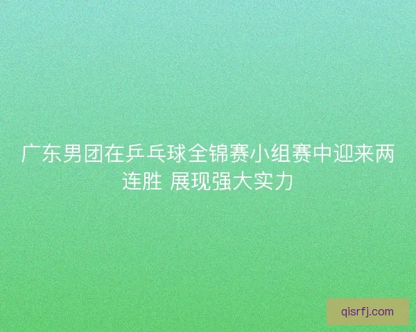 广东男团在乒乓球全锦赛小组赛中迎来两连胜 展现强大实力
