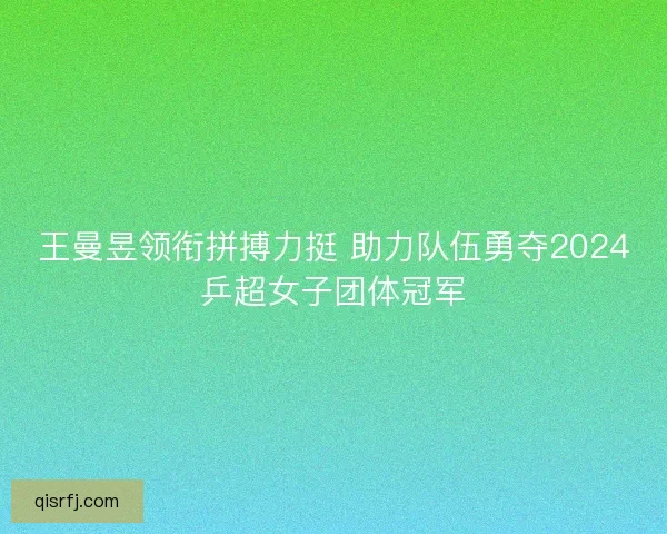 王曼昱领衔拼搏力挺 助力队伍勇夺2024乒超女子团体冠军