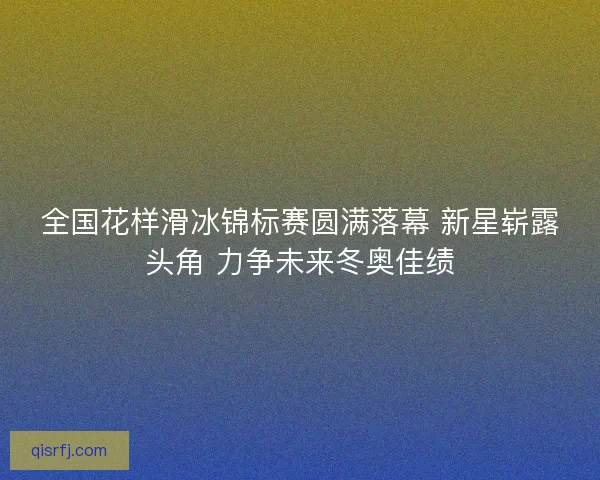 全国花样滑冰锦标赛圆满落幕 新星崭露头角 力争未来冬奥佳绩